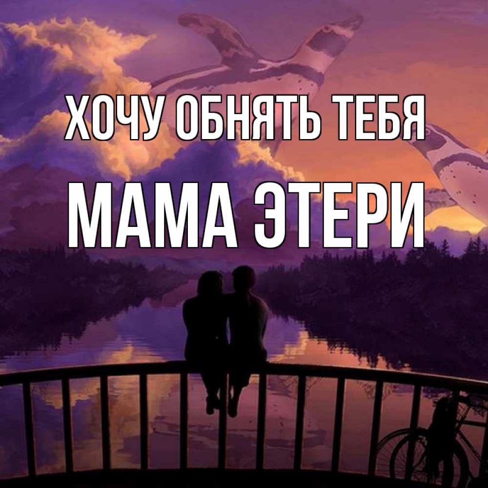 Открытка на каждый день с именем, Мама-Этери Хочу обнять тебя парочка сидит на мосте или на набережной Прикольная открытка с пожеланием онлайн скачать бесплатно 