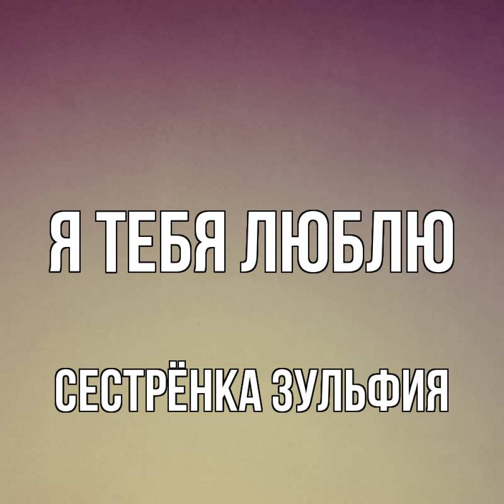Открытка на каждый день с именем, Сестрёнка-Зульфия Я тебя люблю для любимой Прикольная открытка с пожеланием онлайн скачать бесплатно 