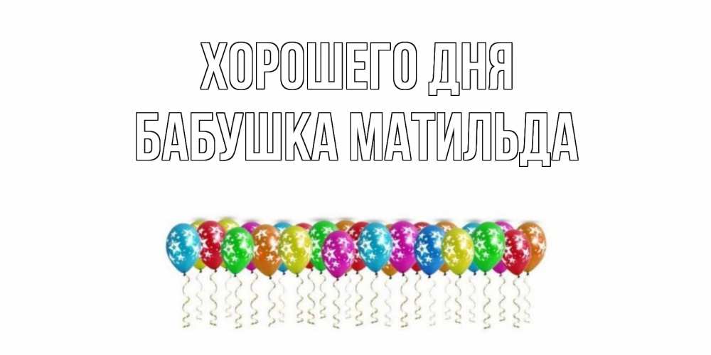 Открытка на каждый день с именем, Бабушка-Матильда Хорошего дня прекрасного дня Прикольная открытка с пожеланием онлайн скачать бесплатно 