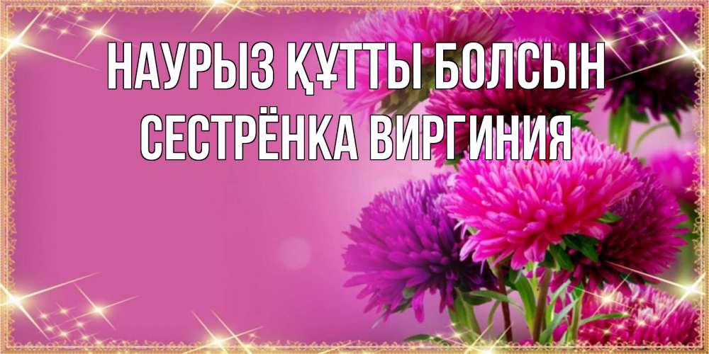 Открытка на каждый день с именем, Сестрёнка-Виргиния Наурыз құтты болсын садовые цветы на наурыз Прикольная открытка с пожеланием онлайн скачать бесплатно 