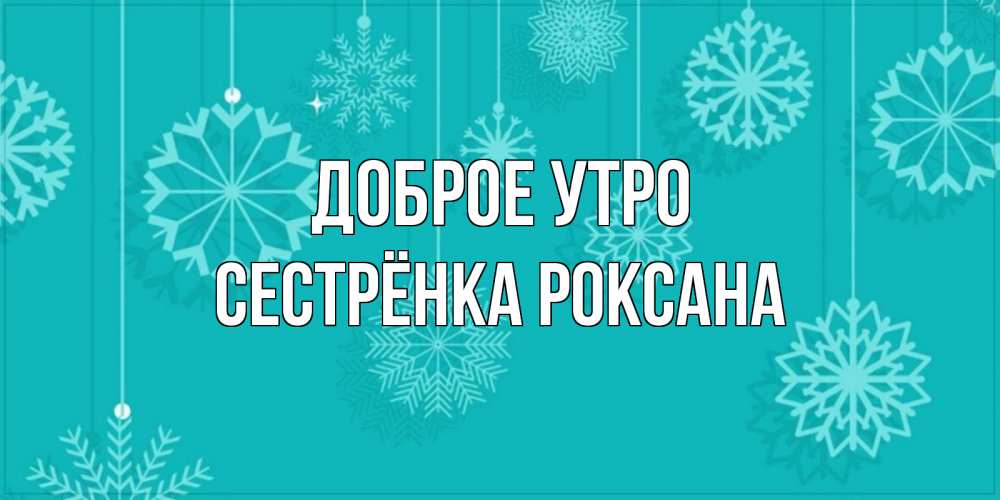 Открытка на каждый день с именем, Сестрёнка-Роксана Доброе утро открытка со снежинками Прикольная открытка с пожеланием онлайн скачать бесплатно 