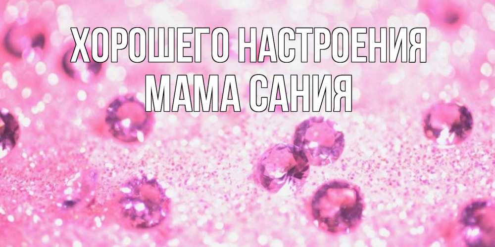 Открытка на каждый день с именем, Мама-Сания Хорошего настроения рубины и красота Прикольная открытка с пожеланием онлайн скачать бесплатно 