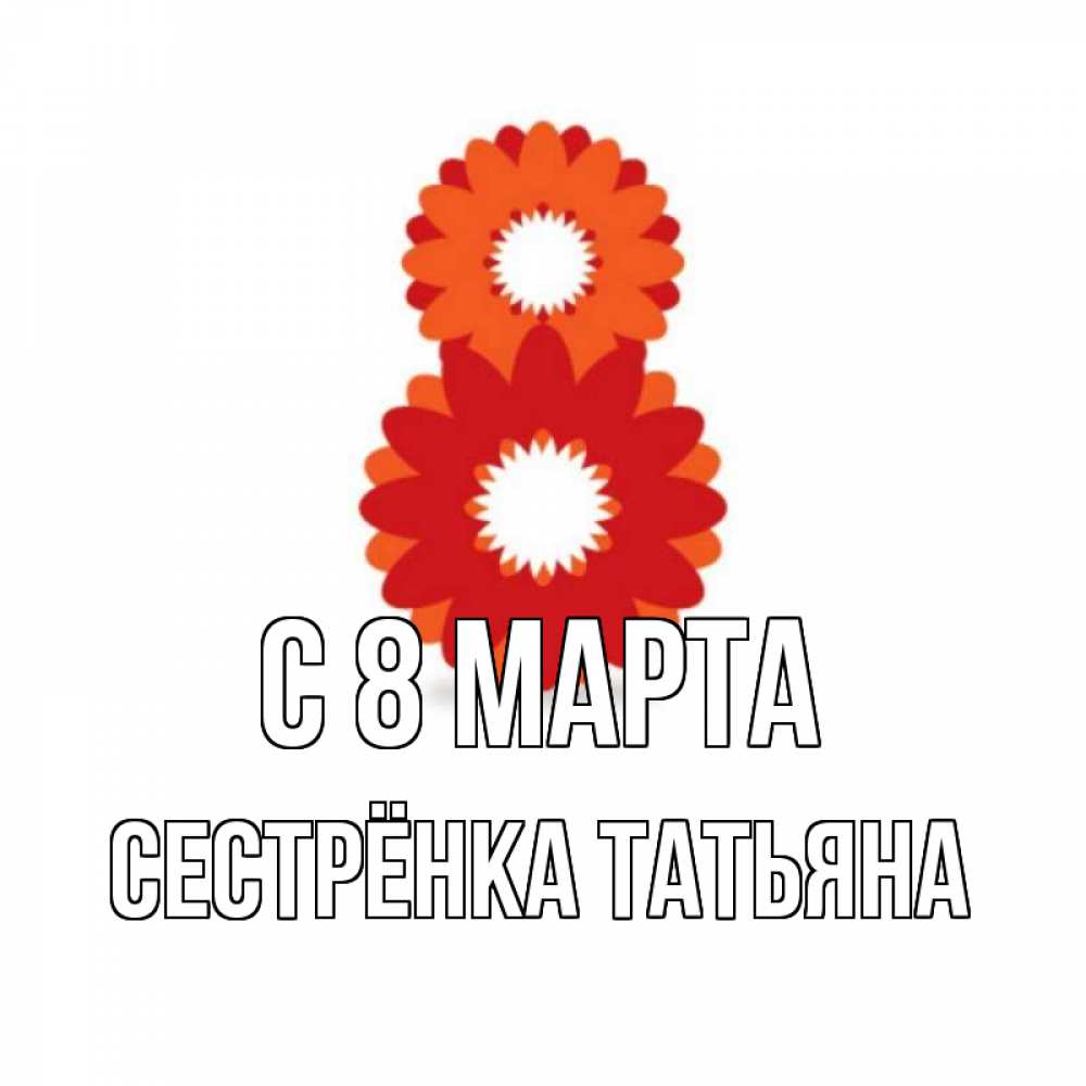 Открытка на каждый день с именем, Сестрёнка-Татьяна С 8 МАРТА восьмерка из лепестков Прикольная открытка с пожеланием онлайн скачать бесплатно 