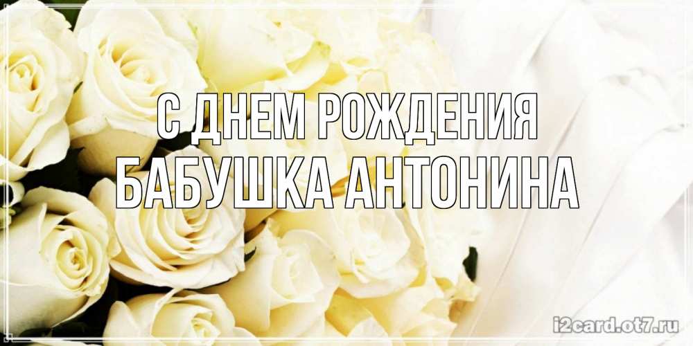 Открытка на каждый день с именем, Бабушка-Антонина С днем рождения белые розы в букете Прикольная открытка с пожеланием онлайн скачать бесплатно 
