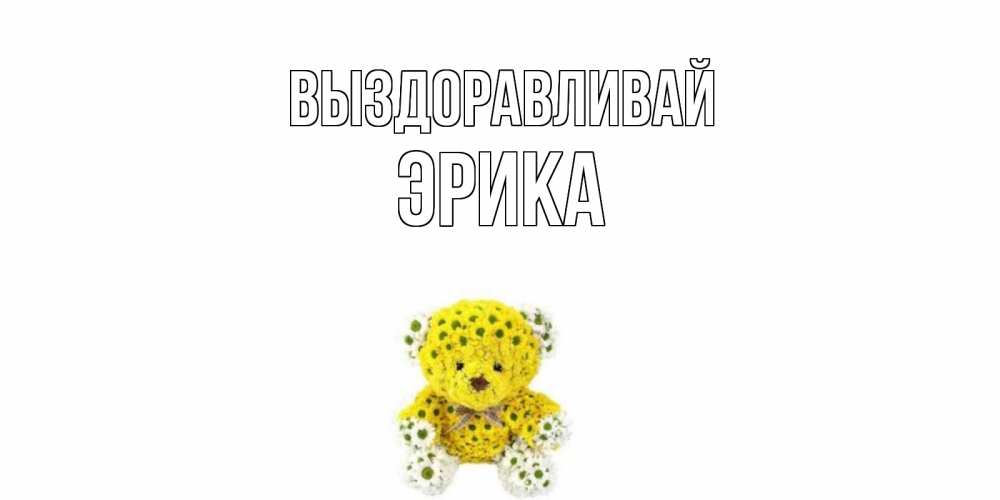 Открытка на каждый день с именем, Эрика Выздоравливай мишка Прикольная открытка с пожеланием онлайн скачать бесплатно 