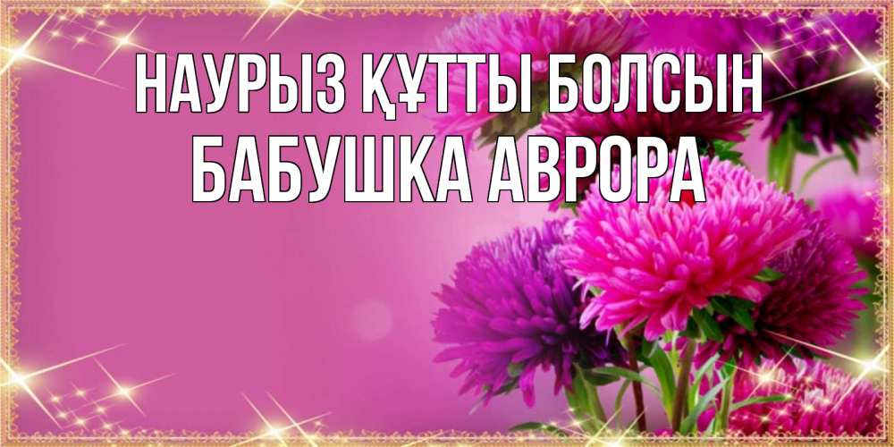 Открытка на каждый день с именем, Бабушка-Аврора Наурыз құтты болсын садовые цветы на наурыз Прикольная открытка с пожеланием онлайн скачать бесплатно 