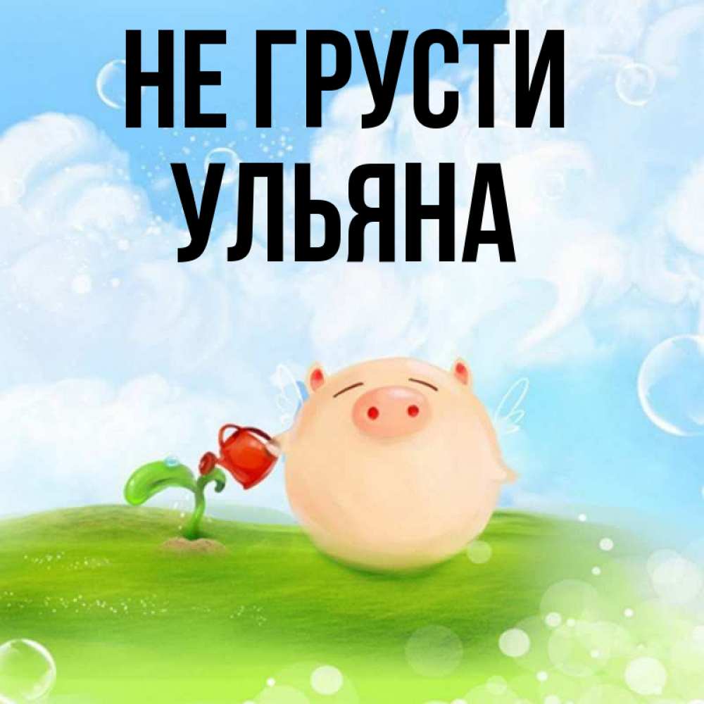 Открытка на каждый день с именем, Ульяна Не грусти поливает цветок порося Прикольная открытка с пожеланием онлайн скачать бесплатно 
