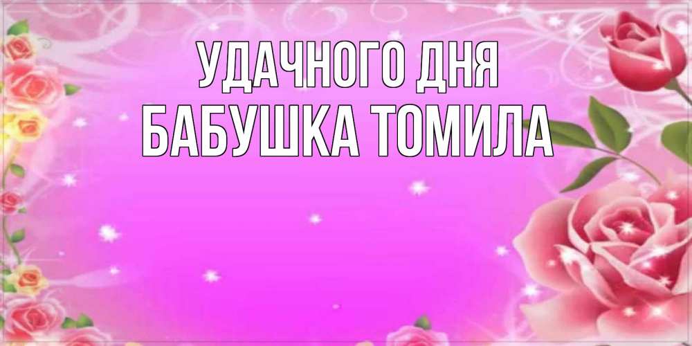 Открытка на каждый день с именем, Бабушка-Томила Удачного дня открытка с розами Прикольная открытка с пожеланием онлайн скачать бесплатно 