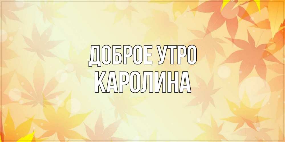 Открытка на каждый день с именем, Каролина Доброе утро доброе утро Прикольная открытка с пожеланием онлайн скачать бесплатно 