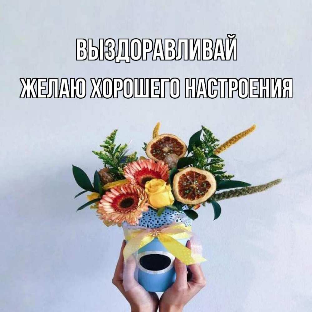 Открытка на каждый день с именем, желаю-хорошего-настроения Выздоравливай в руках букет полезный Прикольная открытка с пожеланием онлайн скачать бесплатно 
