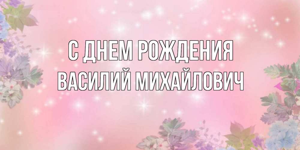 Открытка на каждый день с именем, Василий-Михайлович С днем рождения открыта с цветами в нежных тонах Прикольная открытка с пожеланием онлайн скачать бесплатно 