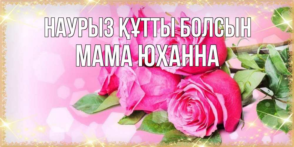 Открытка на каждый день с именем, Мама-Юханна Наурыз құтты болсын открытка с розами на международный женский день Прикольная открытка с пожеланием онлайн скачать бесплатно 