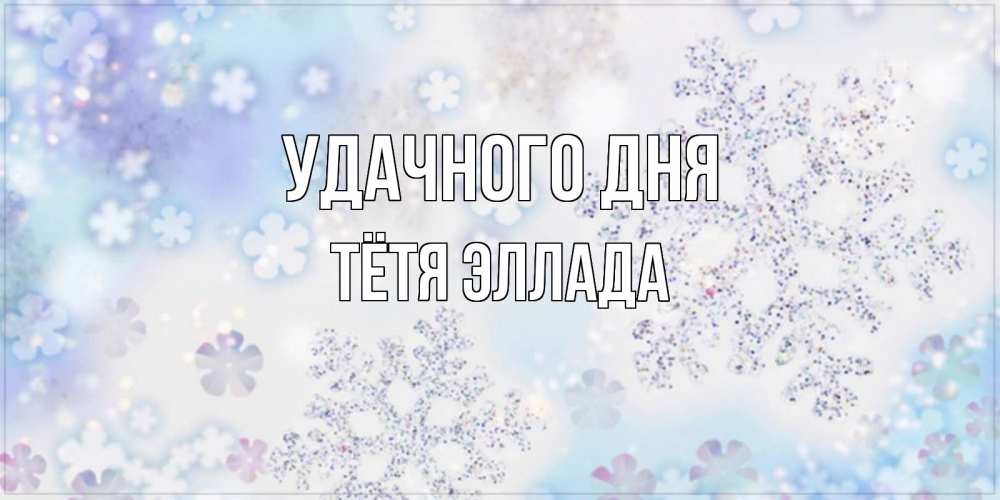 Открытка на каждый день с именем, Тётя-Эллада Удачного дня снежинки с пожеланиями удачного дня Прикольная открытка с пожеланием онлайн скачать бесплатно 