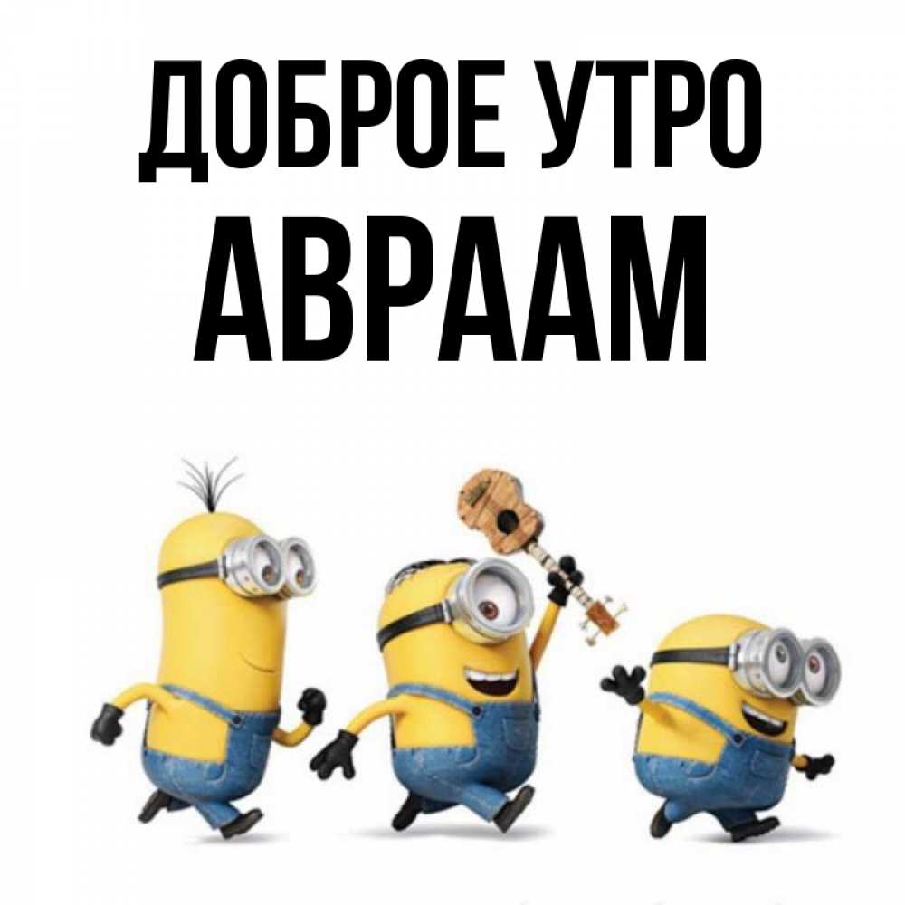 Открытка на каждый день с именем, Авраам Доброе утро миньоны и прекрасное утро Прикольная открытка с пожеланием онлайн скачать бесплатно 
