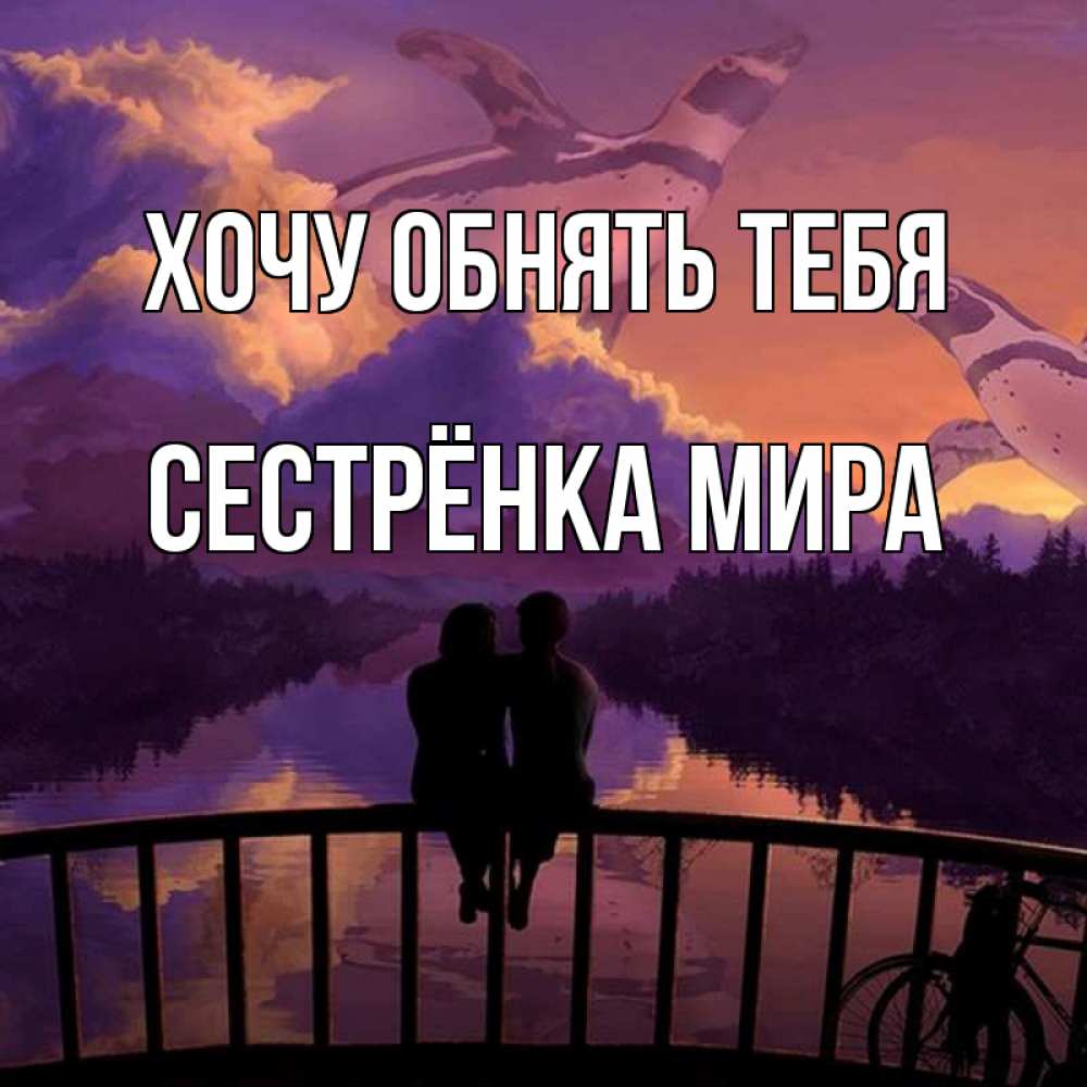 Открытка на каждый день с именем, Сестрёнка-Мира Хочу обнять тебя парочка сидит на мосте или на набережной Прикольная открытка с пожеланием онлайн скачать бесплатно 