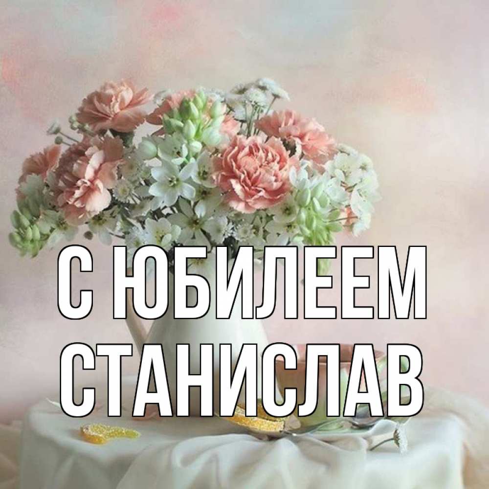 Открытка на каждый день с именем, Станислав С юбилеем с цветами Прикольная открытка с пожеланием онлайн скачать бесплатно 