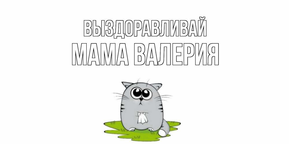 Открытка на каждый день с именем, Мама-Валерия Выздоравливай кот и открытки про выздоровление Прикольная открытка с пожеланием онлайн скачать бесплатно 