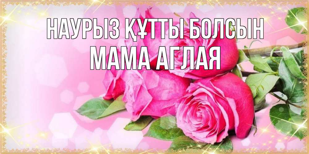 Открытка на каждый день с именем, Мама-Аглая Наурыз құтты болсын открытка с розами на международный женский день Прикольная открытка с пожеланием онлайн скачать бесплатно 
