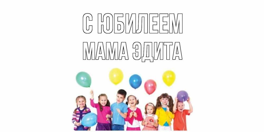 Открытка на каждый день с именем, Мама-Эдита С юбилеем Дети, шары Прикольная открытка с пожеланием онлайн скачать бесплатно 