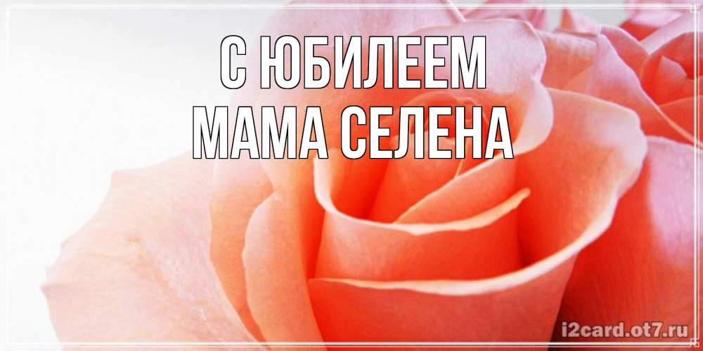 Открытка на каждый день с именем, Мама-Селена С юбилеем розы для поздравления с днем рождения Прикольная открытка с пожеланием онлайн скачать бесплатно 