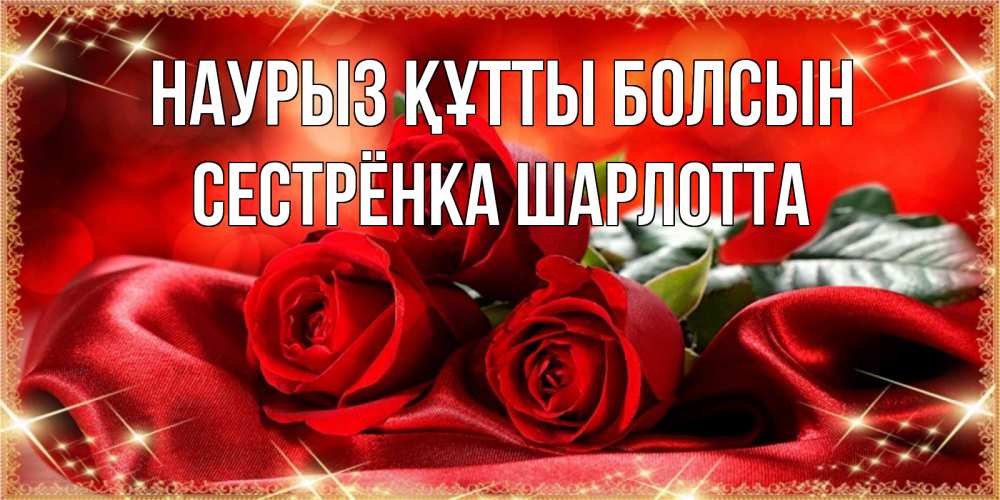 Открытка на каждый день с именем, Сестрёнка-Шарлотта Наурыз құтты болсын открытка красного цвета с розами на наурыз Прикольная открытка с пожеланием онлайн скачать бесплатно 