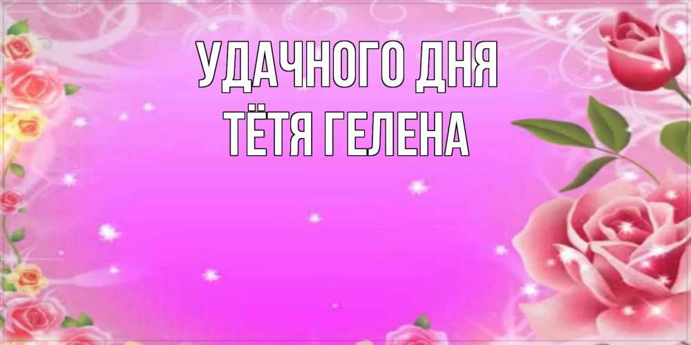 Открытка на каждый день с именем, Тётя-Гелена Удачного дня открытка с розами Прикольная открытка с пожеланием онлайн скачать бесплатно 