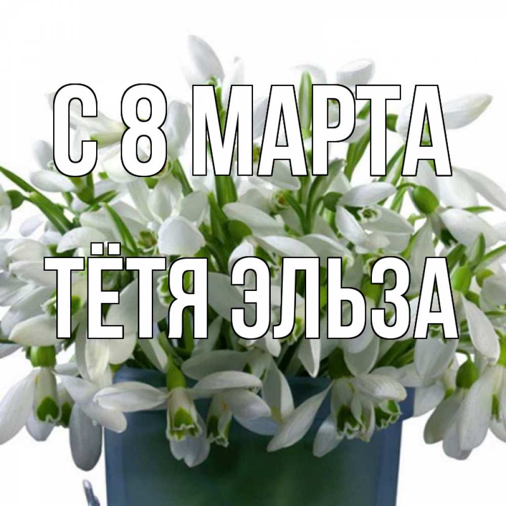 Открытка на каждый день с именем, Тётя-Эльза С 8 МАРТА цветы к международному женскому дню Прикольная открытка с пожеланием онлайн скачать бесплатно 