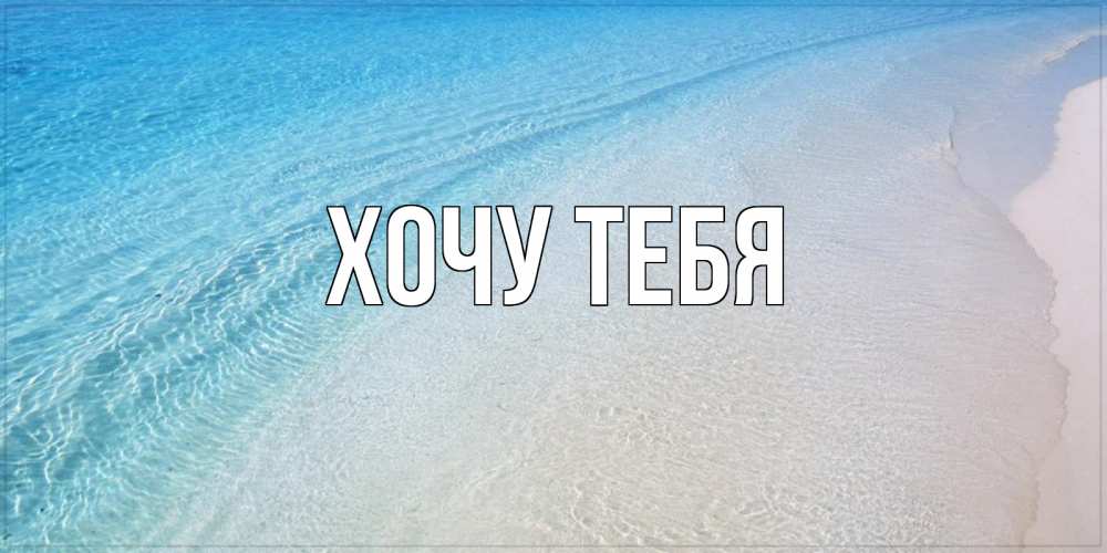 Открытка на каждый день с именем, Хочу-тебя Главная море пляж Прикольная открытка с пожеланием онлайн скачать бесплатно 