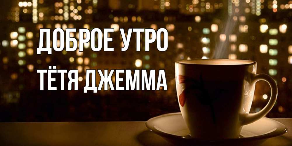 Открытка на каждый день с именем, Тётя-Джемма Доброе утро утрешнее настроение Прикольная открытка с пожеланием онлайн скачать бесплатно 