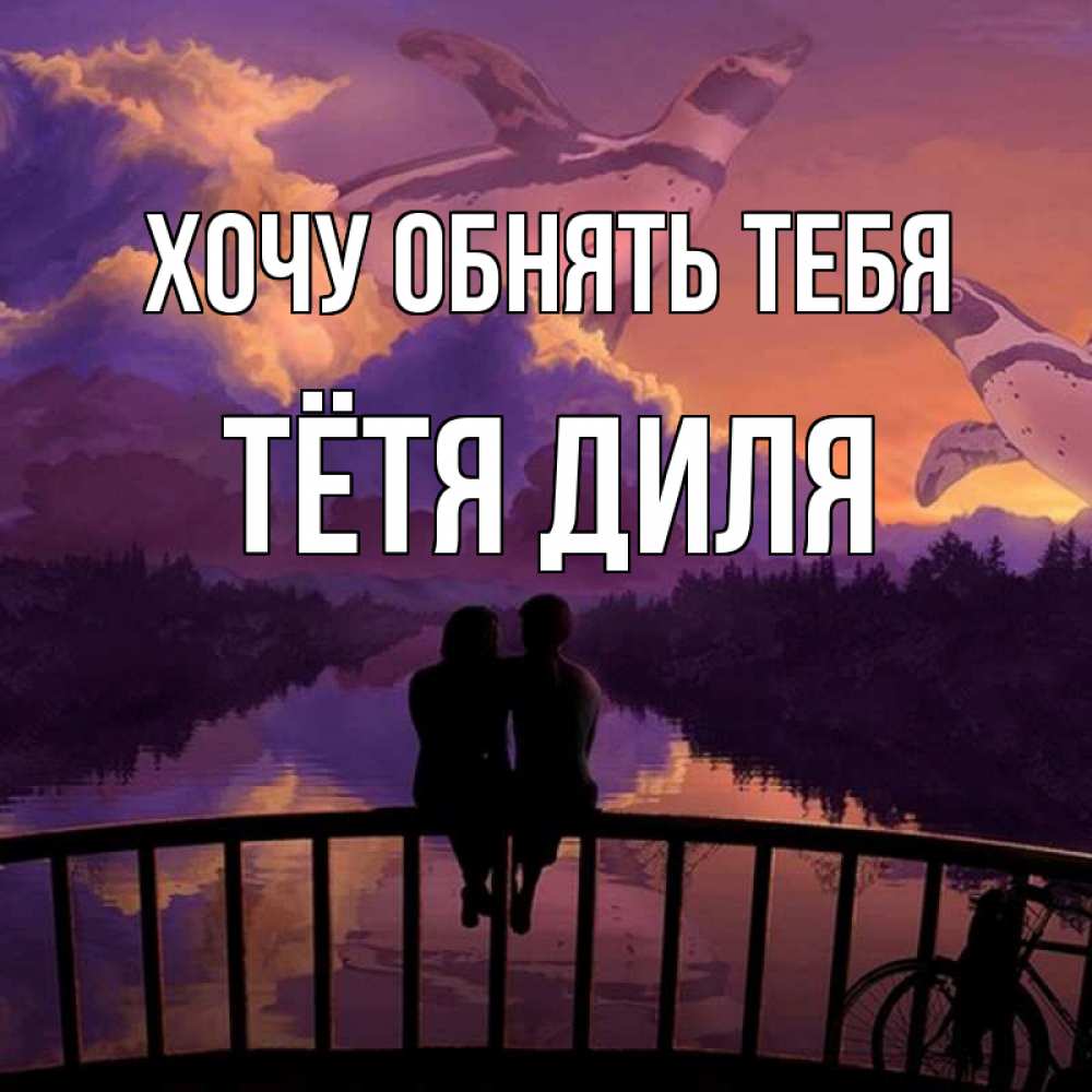 Открытка на каждый день с именем, Тётя-Диля Хочу обнять тебя парочка сидит на мосте или на набережной Прикольная открытка с пожеланием онлайн скачать бесплатно 