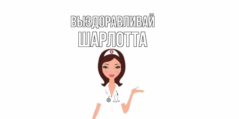 Открытка на каждый день с именем, Шарлотта Выздоравливай не болей с медсестрой Прикольная открытка с пожеланием онлайн скачать бесплатно 