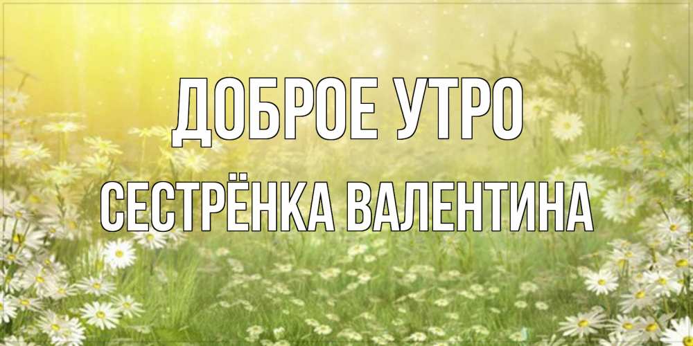 Открытка на каждый день с именем, Сестрёнка-Валентина Доброе утро доброе утро Прикольная открытка с пожеланием онлайн скачать бесплатно 