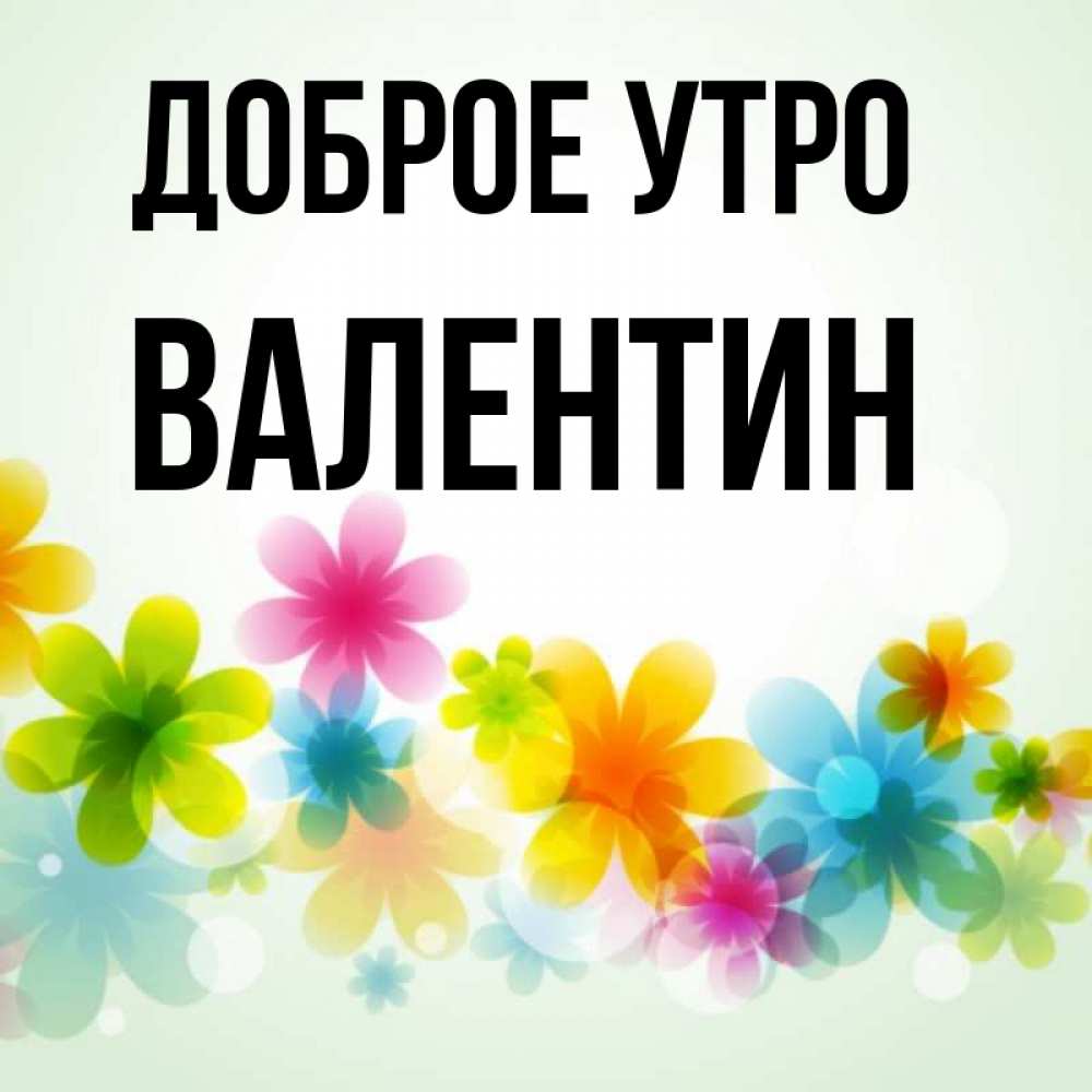 Открытка на каждый день с именем, Валентин Доброе утро позитивные цветочки Прикольная открытка с пожеланием онлайн скачать бесплатно 