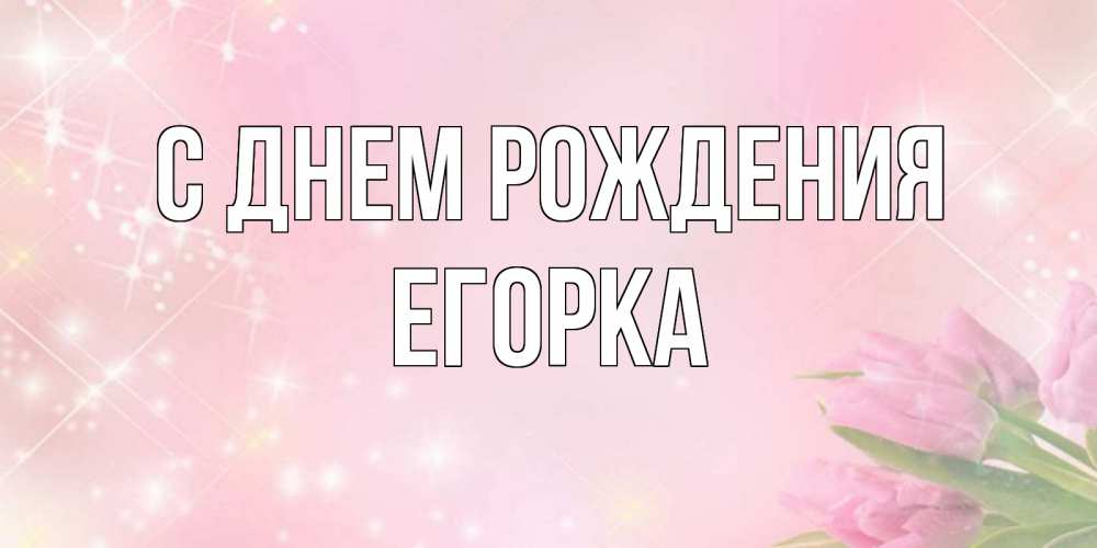 Открытка на каждый день с именем, Егорка С днем рождения открытки в нежных цветах Прикольная открытка с пожеланием онлайн скачать бесплатно 