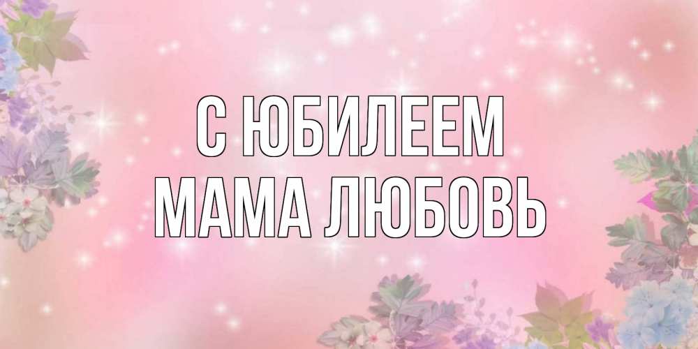 Открытка на каждый день с именем, Мама-Любовь С юбилеем открыта с цветами в нежных тонах Прикольная открытка с пожеланием онлайн скачать бесплатно 