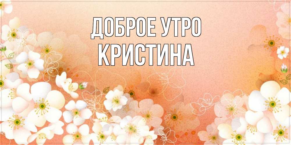 Открытка на каждый день с именем, КРИСТИНА Доброе утро доброе утро с цветами Прикольная открытка с пожеланием онлайн скачать бесплатно 
