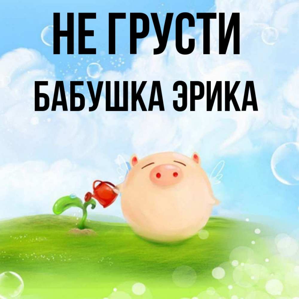 Открытка на каждый день с именем, Бабушка-Эрика Не грусти поливает цветок порося Прикольная открытка с пожеланием онлайн скачать бесплатно 