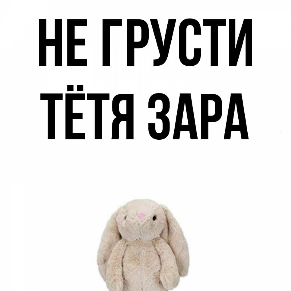 Открытка на каждый день с именем, Тётя-Зара Не грусти детская игрушка зайчика Прикольная открытка с пожеланием онлайн скачать бесплатно 