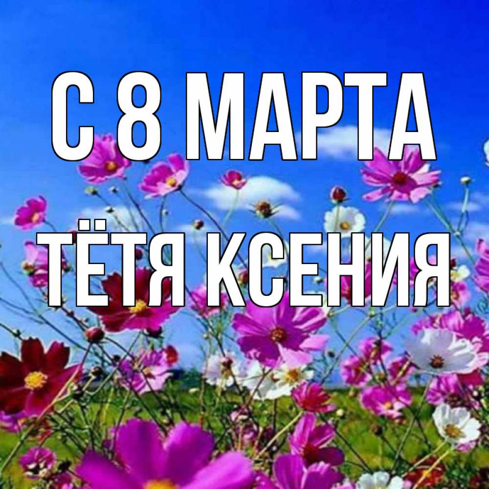 Открытка на каждый день с именем, Тётя-Ксения С 8 МАРТА цветы Прикольная открытка с пожеланием онлайн скачать бесплатно 