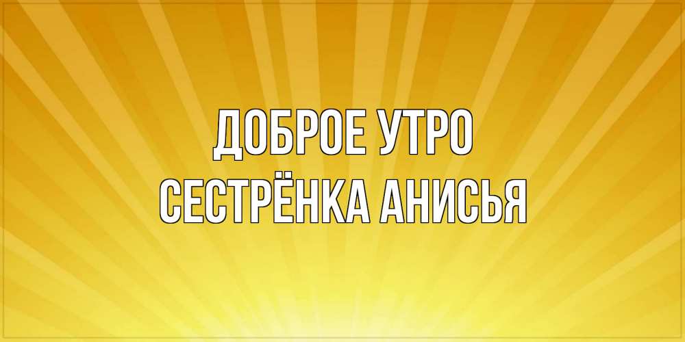 Открытка на каждый день с именем, Сестрёнка-Анисья Доброе утро пожелания доброго утра Прикольная открытка с пожеланием онлайн скачать бесплатно 