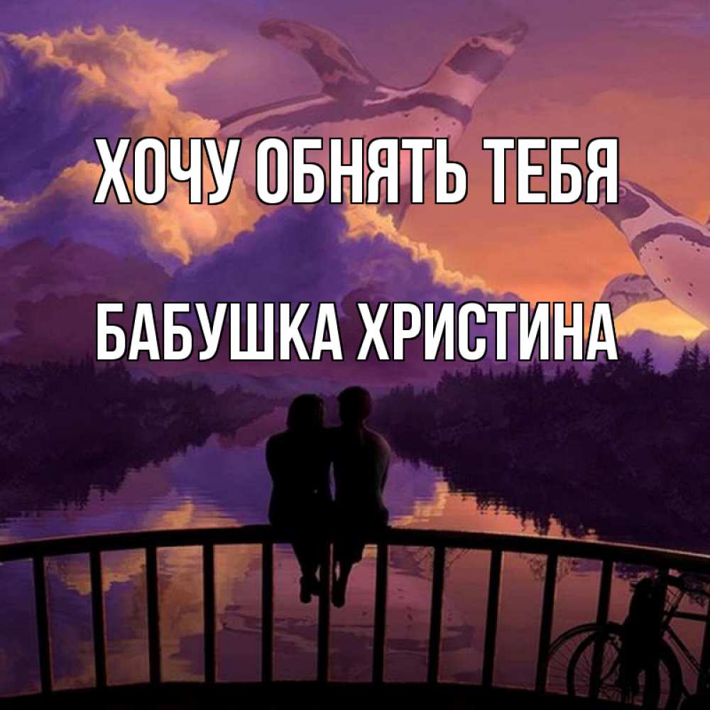Открытка на каждый день с именем, Бабушка-Христина Хочу обнять тебя парочка сидит на мосте или на набережной Прикольная открытка с пожеланием онлайн скачать бесплатно 