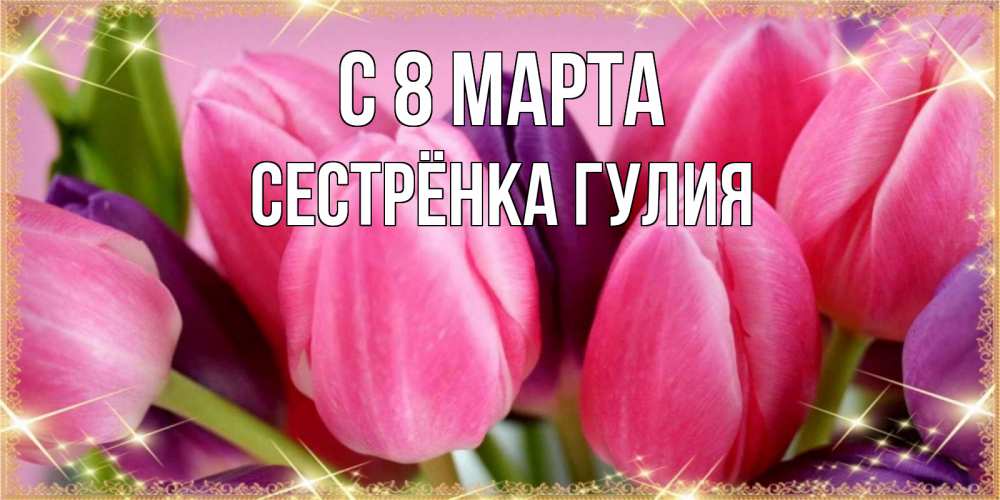 Открытка на каждый день с именем, Сестрёнка-Гулия С 8 МАРТА тюльпаны для женщины на международный женский день Прикольная открытка с пожеланием онлайн скачать бесплатно 
