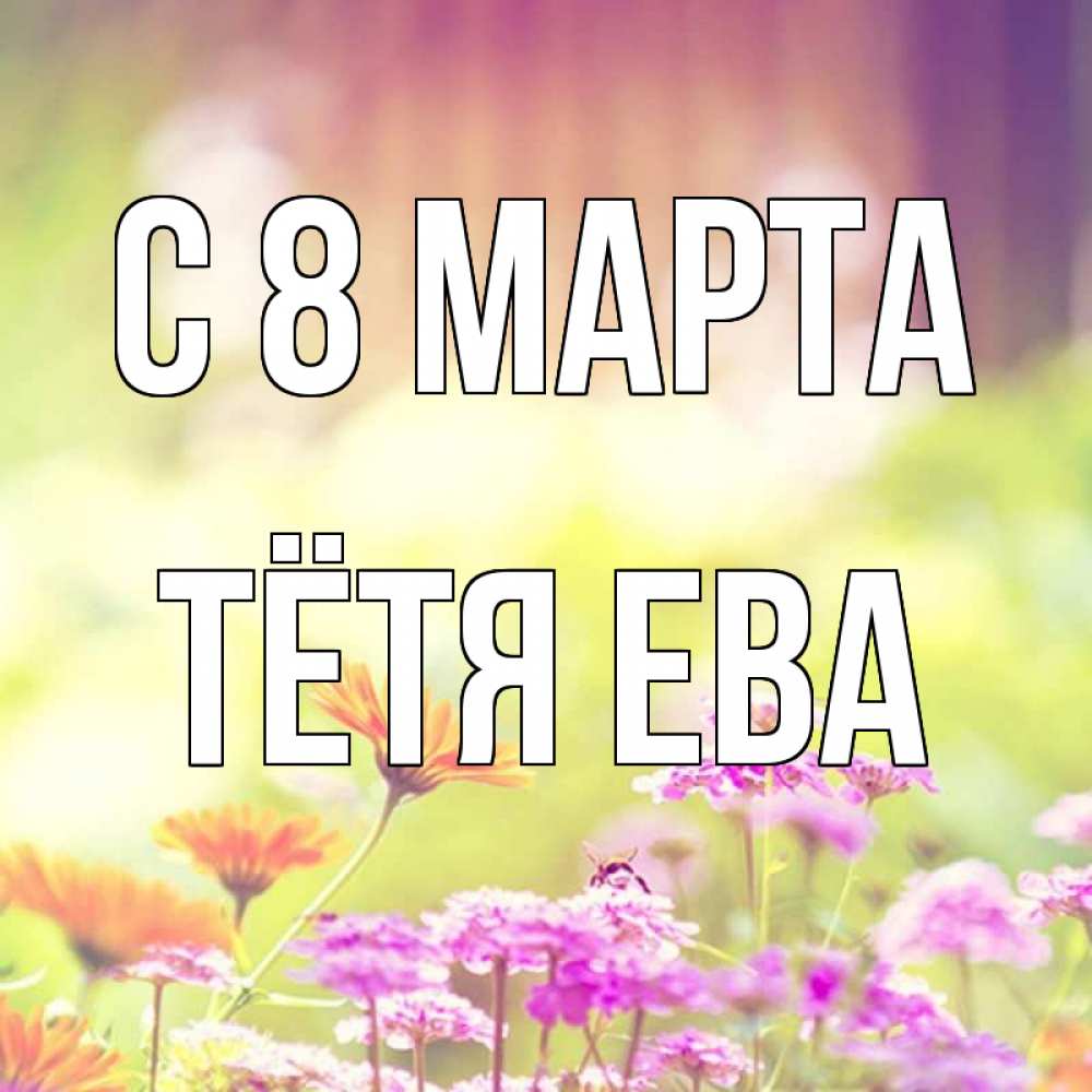 Открытка на каждый день с именем, Тётя-Ева С 8 МАРТА цветы весна Прикольная открытка с пожеланием онлайн скачать бесплатно 