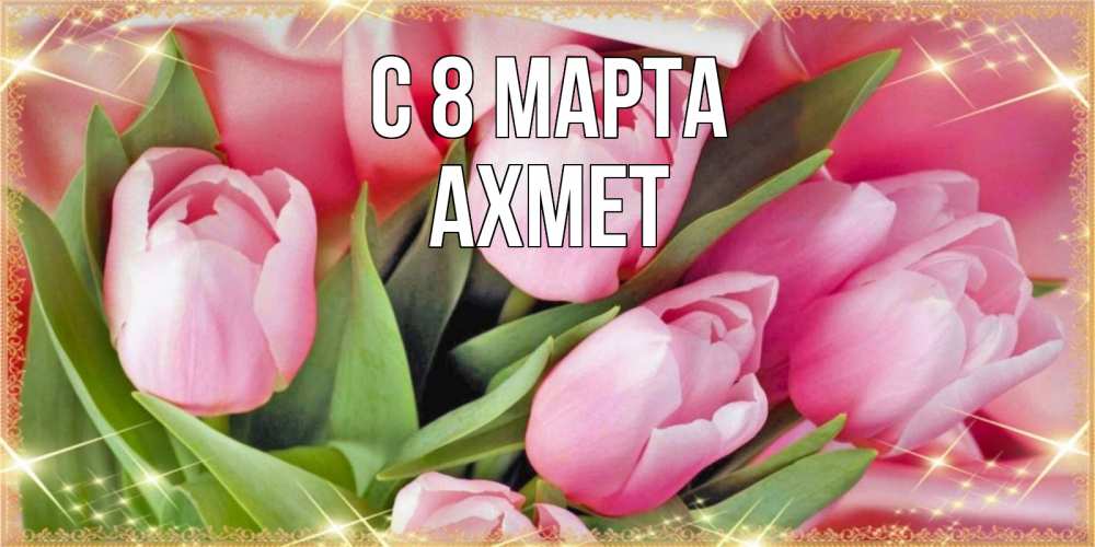 Открытка на каждый день с именем, Ахмет С 8 МАРТА красивые открытки на 8 марта для милых дам Прикольная открытка с пожеланием онлайн скачать бесплатно 