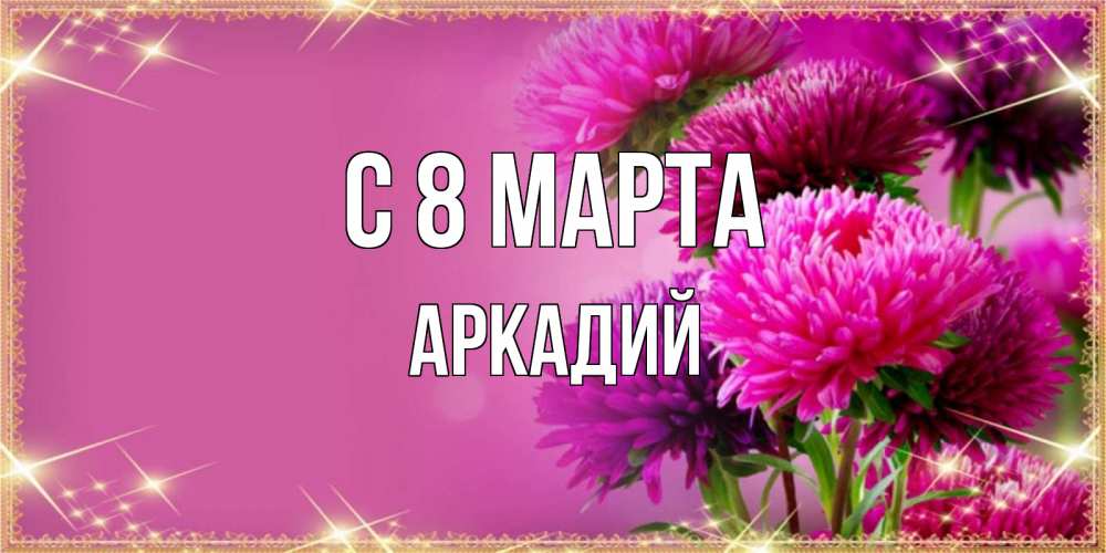 Открытка на каждый день с именем, Аркадий С 8 МАРТА садовые цветы на 8 марта Прикольная открытка с пожеланием онлайн скачать бесплатно 