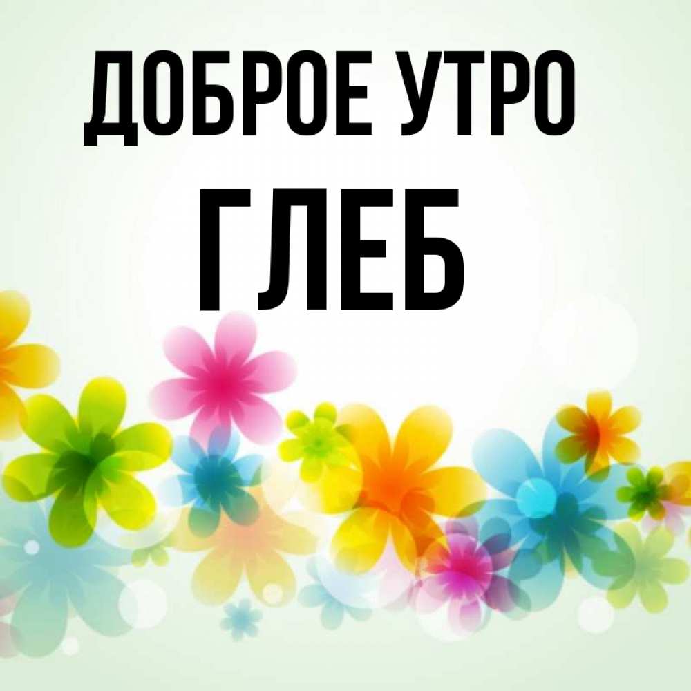 Открытка на каждый день с именем, Глеб Доброе утро позитивные цветочки Прикольная открытка с пожеланием онлайн скачать бесплатно 