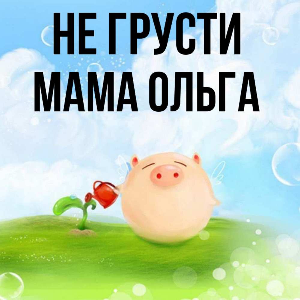 Открытка на каждый день с именем, Мама-Ольга Не грусти поливает цветок порося Прикольная открытка с пожеланием онлайн скачать бесплатно 