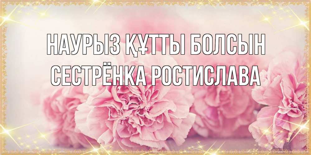 Открытка на каждый день с именем, Сестрёнка-Ростислава Наурыз құтты болсын розовые цветы на международный женский день Прикольная открытка с пожеланием онлайн скачать бесплатно 