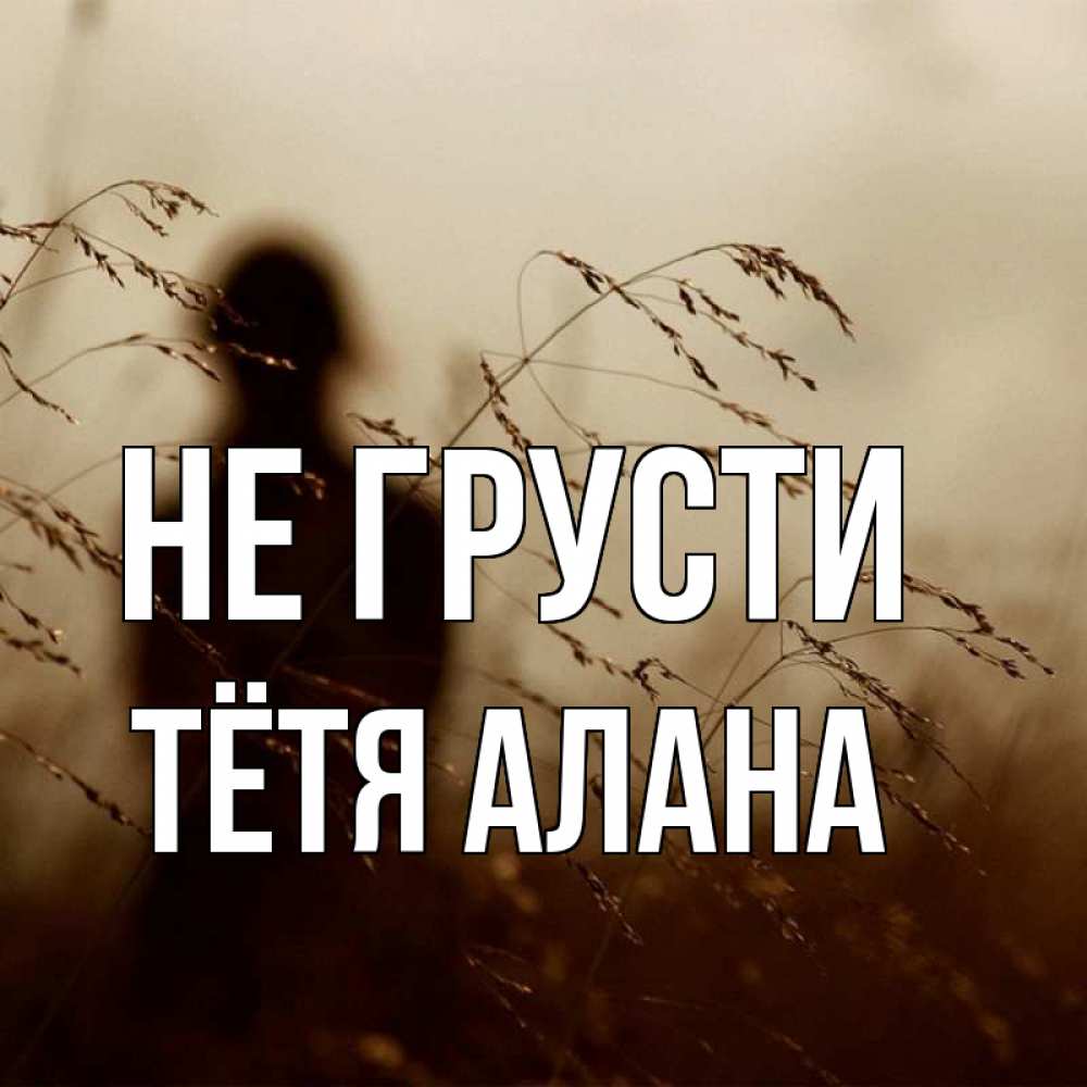 Открытка на каждый день с именем, Тётя-Алана Не грусти грусть Прикольная открытка с пожеланием онлайн скачать бесплатно 