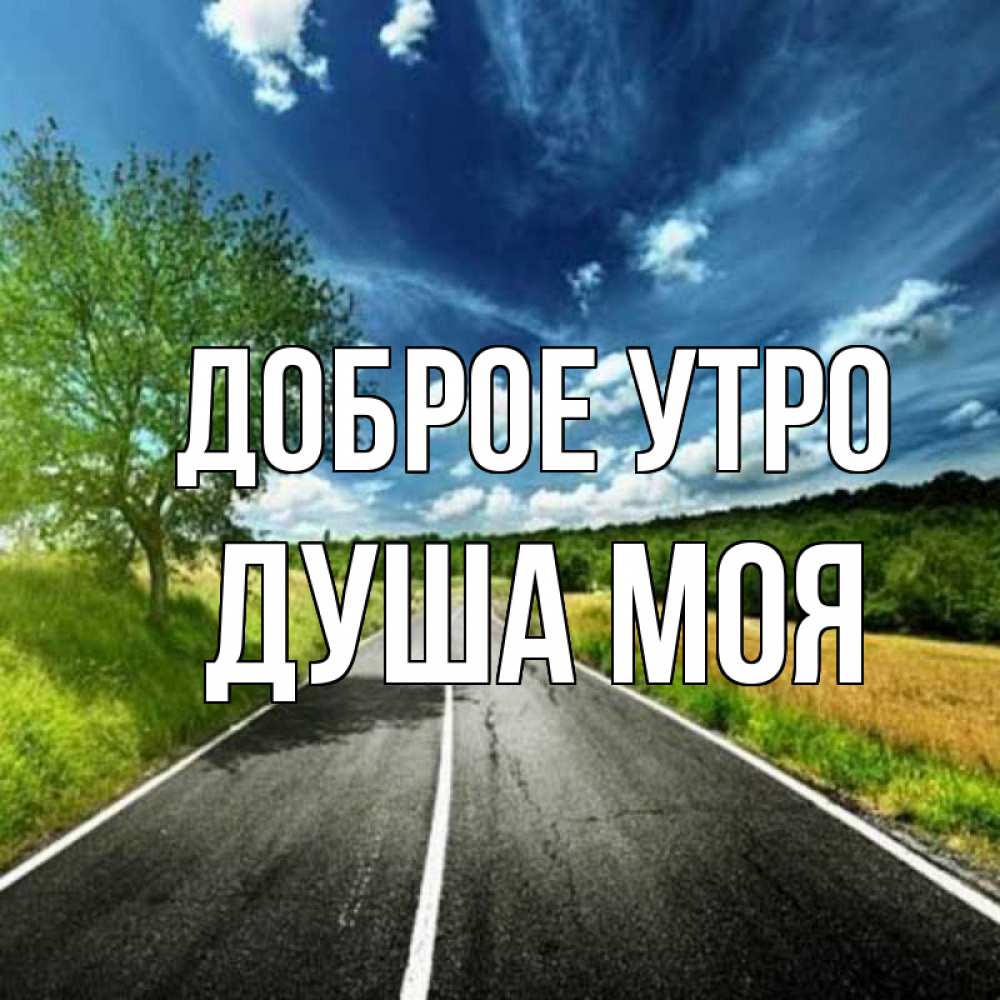 Открытка на каждый день с именем, Душа-моя Доброе утро дорога и небо Прикольная открытка с пожеланием онлайн скачать бесплатно 